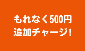 もれなく500円追加チャージ